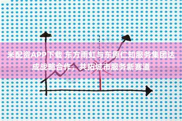 米配资APP下载 东方雨虹与东原仁知服务集团达成战略合作，共拓城市服务新赛道