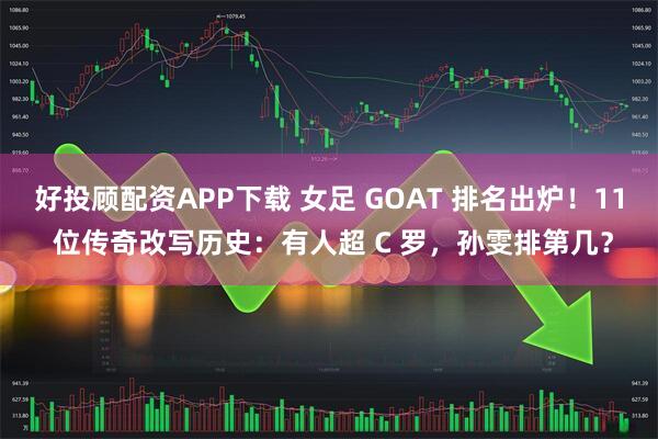 好投顾配资APP下载 女足 GOAT 排名出炉！11 位传奇改写历史：有人超 C 罗，孙雯排第几？