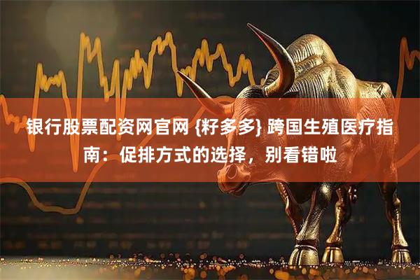 银行股票配资网官网 {籽多多} 跨国生殖医疗指南：促排方式的选择，别看错啦