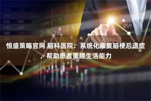 恒盛策略官网 脑科医院：系统化康复脑梗后遗症，帮助患者重建生活能力