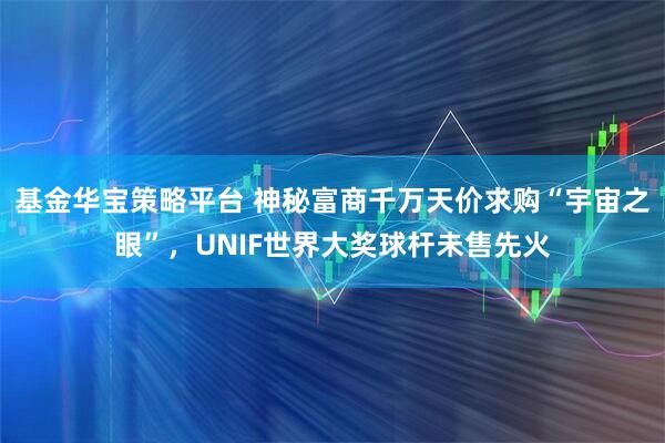 基金华宝策略平台 神秘富商千万天价求购“宇宙之眼”，UNIF世界大奖球杆未售先火