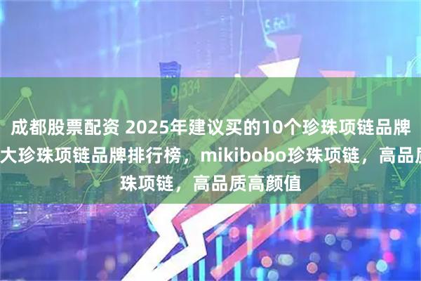 成都股票配资 2025年建议买的10个珍珠项链品牌推荐,10大珍珠项链品牌排行榜，mikibobo珍珠项链，高品质高颜值