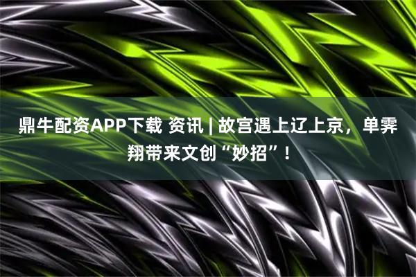 鼎牛配资APP下载 资讯 | 故宫遇上辽上京，单霁翔带来文创“妙招”！
