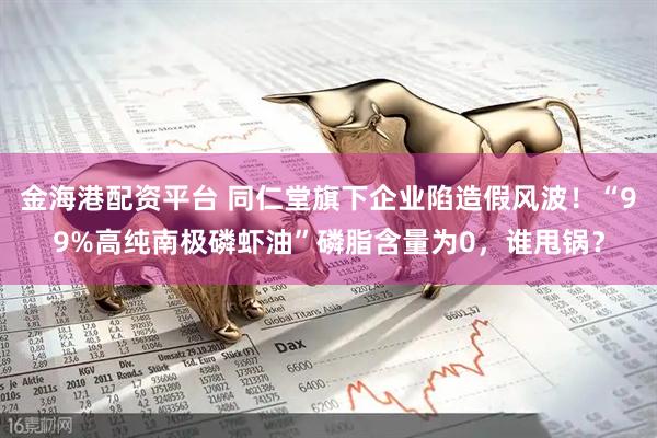 金海港配资平台 同仁堂旗下企业陷造假风波！“99%高纯南极磷虾油”磷脂含量为0，谁甩锅？