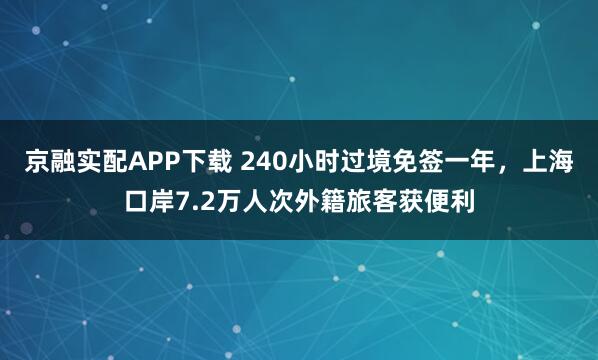 京融实配APP下载 240小时过境免签一年，上海口岸7.2万人次外籍旅客获便利