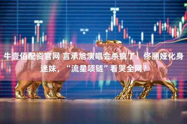 牛壹佰配资官网 言承旭演唱会杀疯了！佟丽娅化身迷妹，“流星项链”看哭全网？