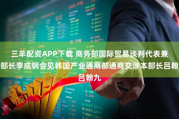三羊配资APP下载 商务部国际贸易谈判代表兼副部长李成钢会见韩国产业通商部通商交涉本部长吕翰九