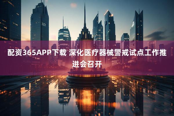 配资365APP下载 深化医疗器械警戒试点工作推进会召开