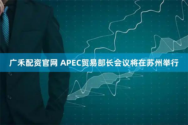 广禾配资官网 APEC贸易部长会议将在苏州举行