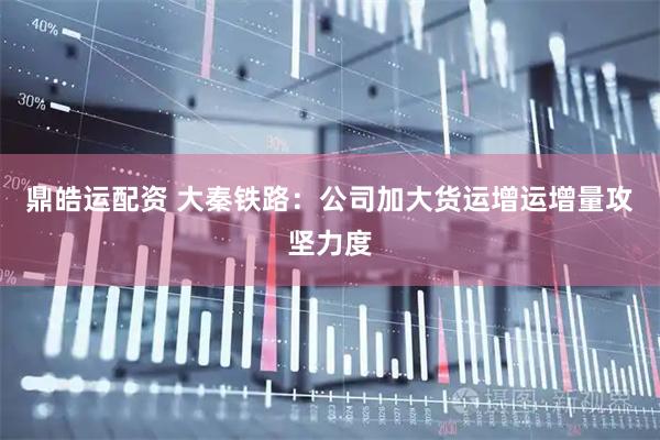 鼎皓运配资 大秦铁路：公司加大货运增运增量攻坚力度