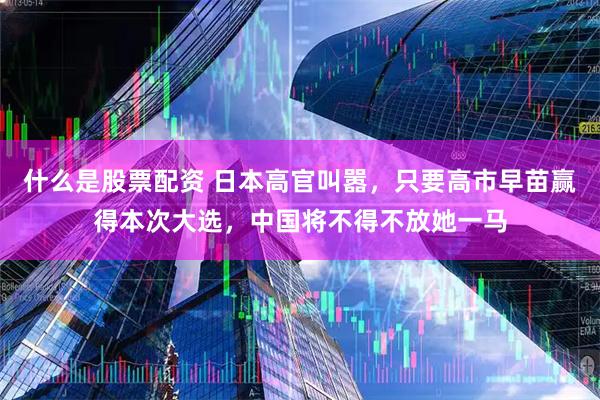 什么是股票配资 日本高官叫嚣，只要高市早苗赢得本次大选，中国将不得不放她一马